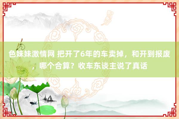 色妹妹激情网 把开了6年的车卖掉，和开到报废，哪个合算？收车东谈主说了真话