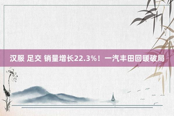 汉服 足交 销量增长22.3%！一汽丰田回暖破局