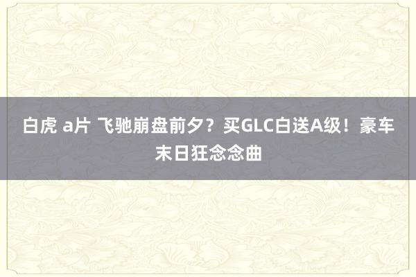 白虎 a片 飞驰崩盘前夕？买GLC白送A级！豪车末日狂念念曲