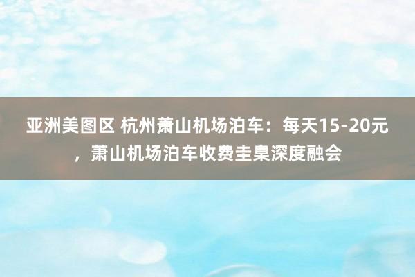 亚洲美图区 杭州萧山机场泊车：每天15-20元，萧山机场泊车收费圭臬深度融会
