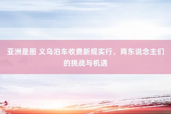 亚洲是图 义乌泊车收费新规实行，商东说念主们的挑战与机遇