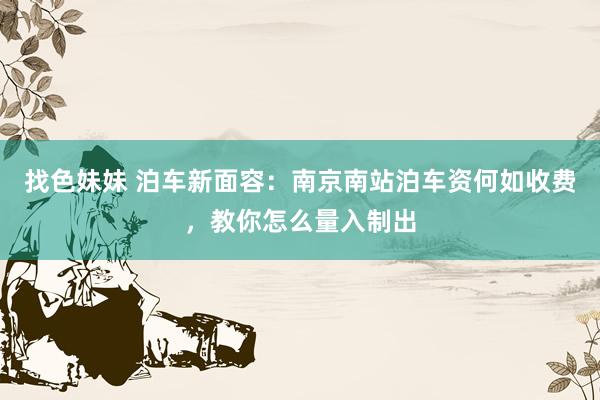 找色妹妹 泊车新面容：南京南站泊车资何如收费，教你怎么量入制出