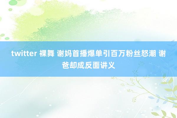 twitter 裸舞 谢妈首播爆单引百万粉丝怒潮 谢爸却成反面讲义