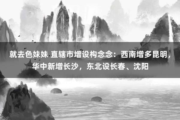 就去色妹妹 直辖市增设构念念：西南增多昆明，华中新增长沙，东北设长春、沈阳