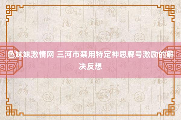 色妹妹激情网 三河市禁用特定神思牌号激励的解决反想
