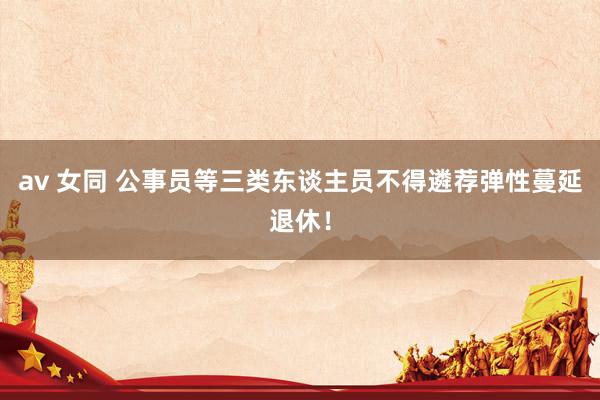 av 女同 公事员等三类东谈主员不得遴荐弹性蔓延退休！