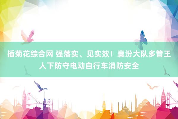 插菊花综合网 强落实、见实效！襄汾大队多管王人下防守电动自行车消防安全