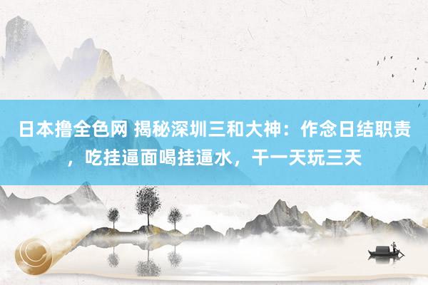 日本撸全色网 揭秘深圳三和大神：作念日结职责，吃挂逼面喝挂逼水，干一天玩三天