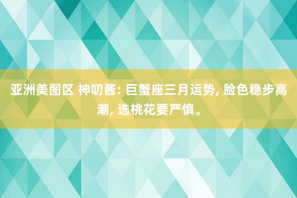 亚洲美图区 神叨酱: 巨蟹座三月运势， 脸色稳步高潮， 选桃花要严慎。