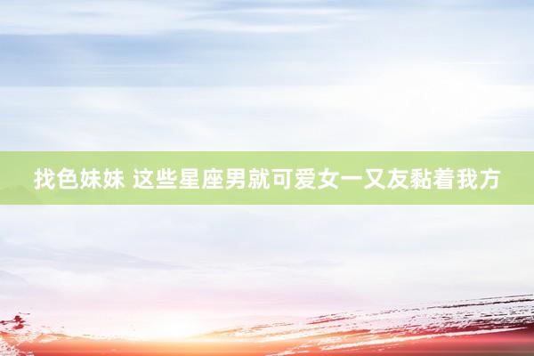 找色妹妹 这些星座男就可爱女一又友黏着我方