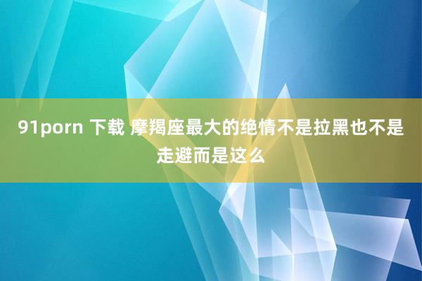 91porn 下载 摩羯座最大的绝情不是拉黑也不是走避而是这么