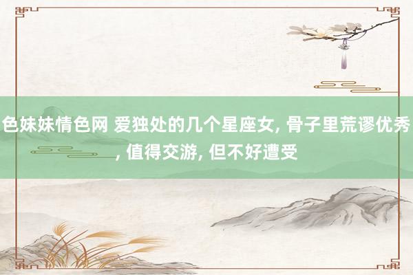 色妹妹情色网 爱独处的几个星座女， 骨子里荒谬优秀， 值得交游， 但不好遭受