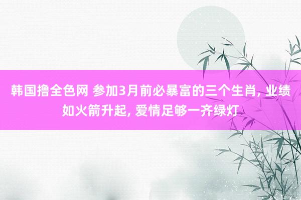 韩国撸全色网 参加3月前必暴富的三个生肖， 业绩如火箭升起， 爱情足够一齐绿灯