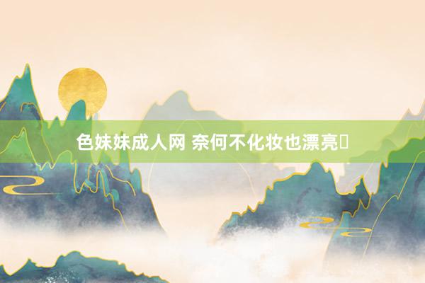 色妹妹成人网 奈何不化妆也漂亮❓