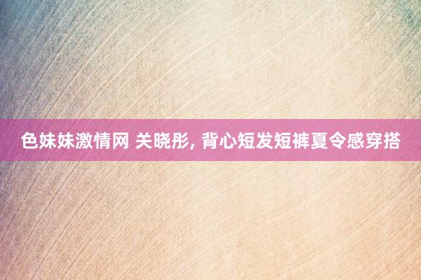 色妹妹激情网 关晓彤， 背心短发短裤夏令感穿搭
