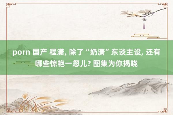 porn 国产 程潇， 除了“奶潇”东谈主设， 还有哪些惊艳一忽儿? 图集为你揭晓