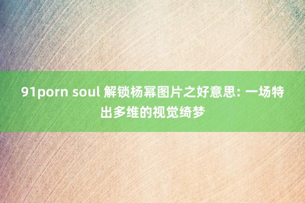 91porn soul 解锁杨幂图片之好意思: 一场特出多维的视觉绮梦