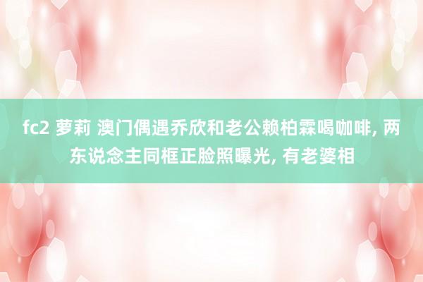 fc2 萝莉 澳门偶遇乔欣和老公赖柏霖喝咖啡， 两东说念主同框正脸照曝光， 有老婆相