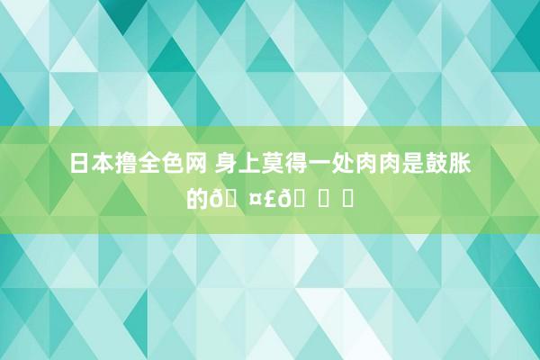 日本撸全色网 身上莫得一处肉肉是鼓胀的🤣😆