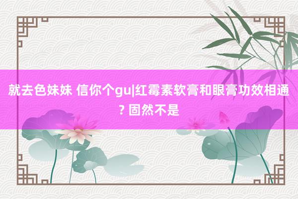 就去色妹妹 信你个gu|红霉素软膏和眼膏功效相通? 固然不是