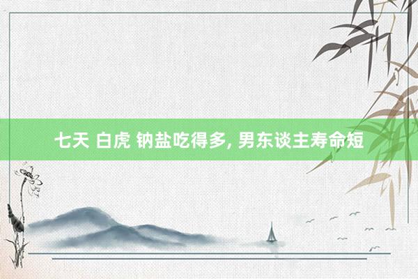 七天 白虎 钠盐吃得多， 男东谈主寿命短