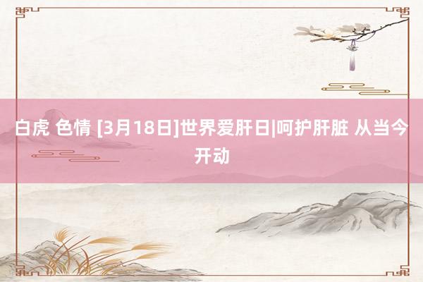 白虎 色情 [3月18日]世界爱肝日|呵护肝脏 从当今开动