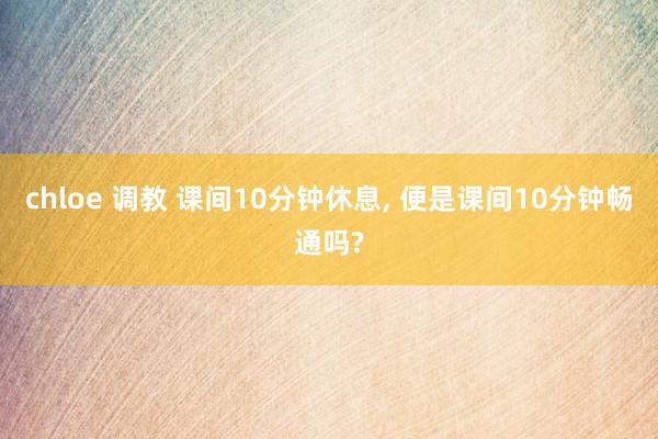 chloe 调教 课间10分钟休息， 便是课间10分钟畅通吗?