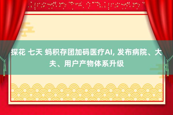 探花 七天 蚂积存团加码医疗AI， 发布病院、大夫、用户产物体系升级