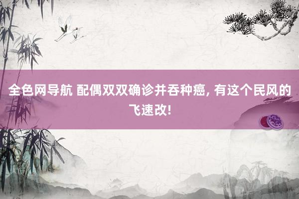 全色网导航 配偶双双确诊并吞种癌， 有这个民风的飞速改!