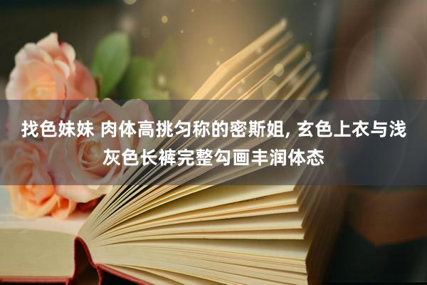 找色妹妹 肉体高挑匀称的密斯姐， 玄色上衣与浅灰色长裤完整勾画丰润体态