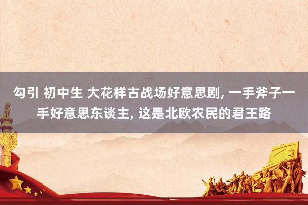 勾引 初中生 大花样古战场好意思剧， 一手斧子一手好意思东谈主， 这是北欧农民的君王路