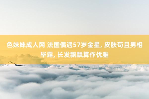 色妹妹成人网 法国偶遇57岁金星， 皮肤苟且男相毕露， 长发飘飘算作优雅