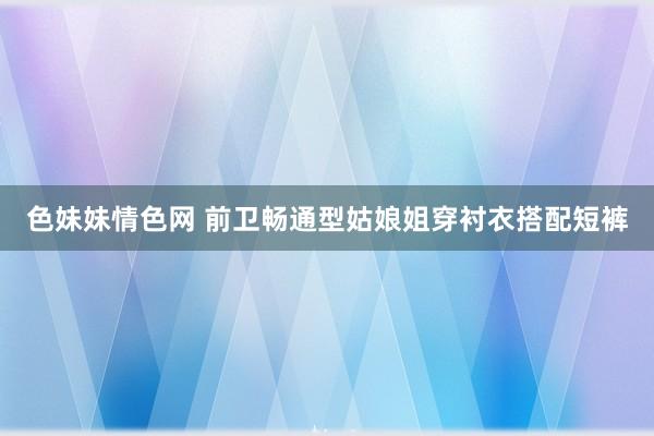 色妹妹情色网 前卫畅通型姑娘姐穿衬衣搭配短裤