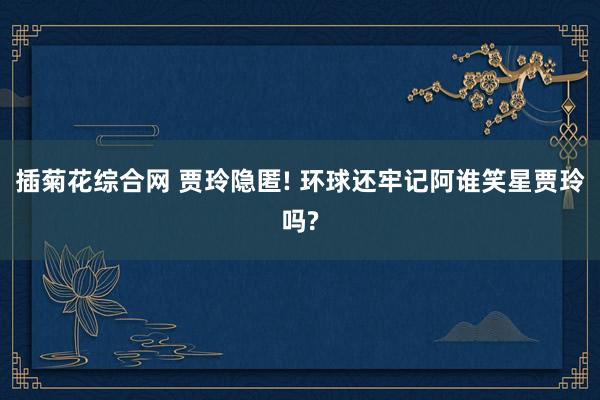 插菊花综合网 贾玲隐匿! 环球还牢记阿谁笑星贾玲吗?