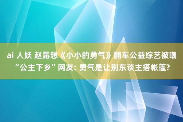 ai 人妖 赵露想《小小的勇气》翻车公益综艺被嘲“公主下乡”网友: 勇气是让别东谈主搭帐篷?