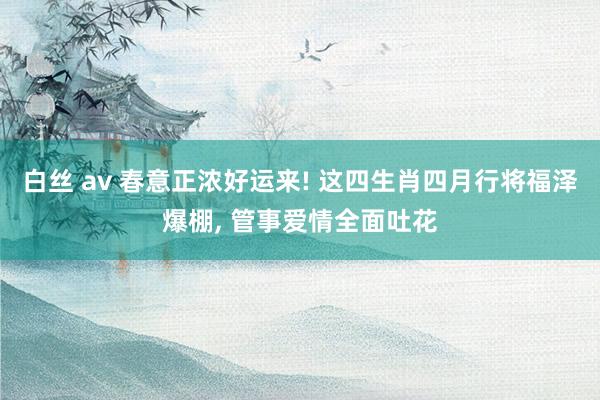 白丝 av 春意正浓好运来! 这四生肖四月行将福泽爆棚， 管事爱情全面吐花