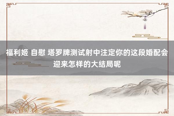 福利姬 自慰 塔罗牌测试射中注定你的这段婚配会迎来怎样的大结局呢