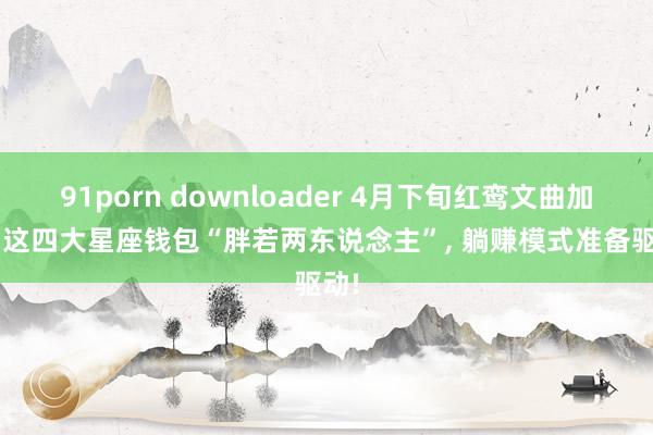 91porn downloader 4月下旬红鸾文曲加持， 这四大星座钱包“胖若两东说念主”， 躺赚模式准备驱动!