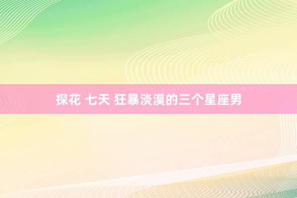 探花 七天 狂暴淡漠的三个星座男
