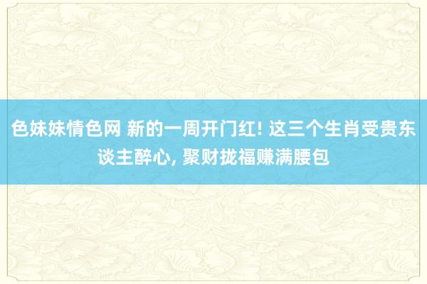 色妹妹情色网 新的一周开门红! 这三个生肖受贵东谈主醉心， 聚财拢福赚满腰包