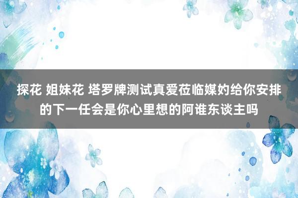 探花 姐妹花 塔罗牌测试真爱莅临媒妁给你安排的下一任会是你心里想的阿谁东谈主吗