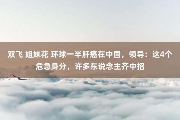 双飞 姐妹花 环球一半肝癌在中国，领导：这4个危急身分，许多东说念主齐中招