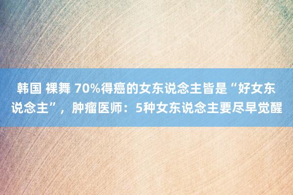 韩国 裸舞 70%得癌的女东说念主皆是“好女东说念主”，肿瘤医师：5种女东说念主要尽早觉醒