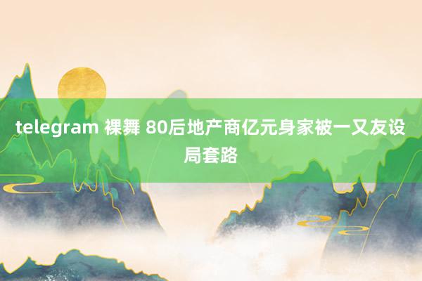 telegram 裸舞 80后地产商亿元身家被一又友设局套路