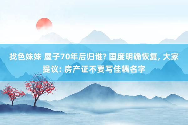 找色妹妹 屋子70年后归谁? 国度明确恢复， 大家提议: 房产证不要写佳耦名字