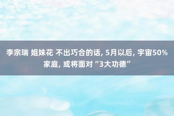 李宗瑞 姐妹花 不出巧合的话， 5月以后， 宇宙50%家庭， 或将面对“3大功德”