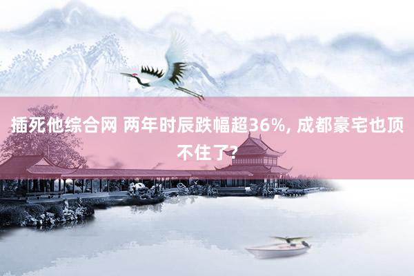 插死他综合网 两年时辰跌幅超36%， 成都豪宅也顶不住了?