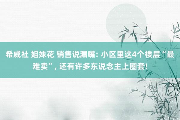 希威社 姐妹花 销售说漏嘴: 小区里这4个楼层“最难卖”， 还有许多东说念主上圈套!