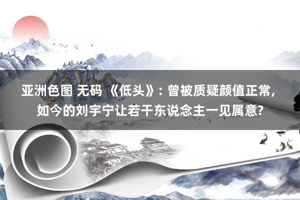 亚洲色图 无码 《低头》: 曾被质疑颜值正常， 如今的刘宇宁让若干东说念主一见属意?