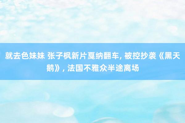 就去色妹妹 张子枫新片戛纳翻车， 被控抄袭《黑天鹅》， 法国不雅众半途离场